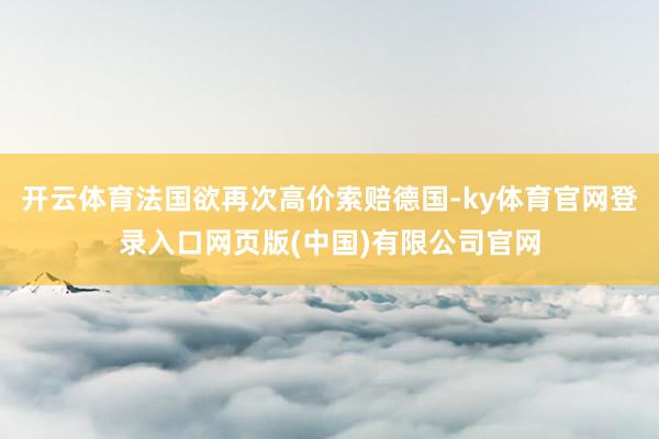 开云体育法国欲再次高价索赔德国-ky体育官网登录入口网页版(中国)有限公司官网