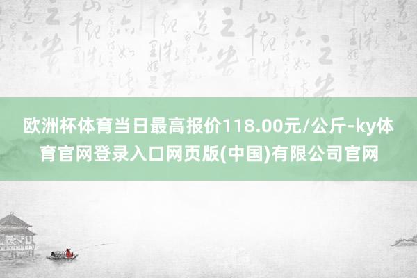 欧洲杯体育当日最高报价118.00元/公斤-ky体育官网登录入口网页版(中国)有限公司官网