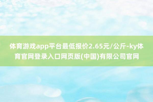 体育游戏app平台最低报价2.65元/公斤-ky体育官网登录入口网页版(中国)有限公司官网