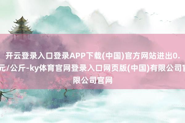 开云登录入口登录APP下载(中国)官方网站进出0.20元/公斤-ky体育官网登录入口网页版(中国)有限公司官网