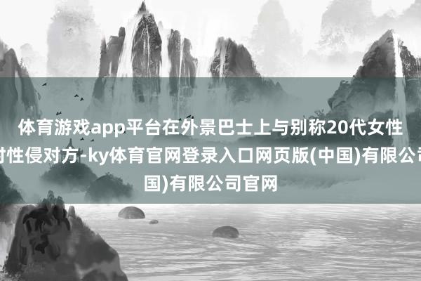 体育游戏app平台在外景巴士上与别称20代女性孤独时性侵对方-ky体育官网登录入口网页版(中国)有限公司官网