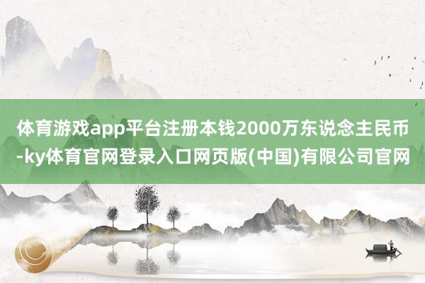 体育游戏app平台注册本钱2000万东说念主民币-ky体育官网登录入口网页版(中国)有限公司官网