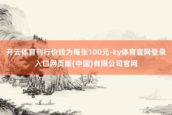 开云体育刊行价钱为每张100元-ky体育官网登录入口网页版(中国)有限公司官网