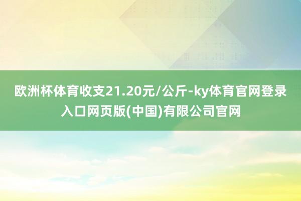 欧洲杯体育收支21.20元/公斤-ky体育官网登录入口网页版(中国)有限公司官网