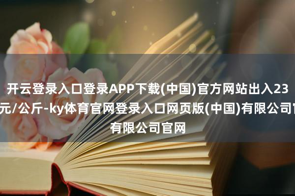 开云登录入口登录APP下载(中国)官方网站出入23.00元/公斤-ky体育官网登录入口网页版(中国)有限公司官网