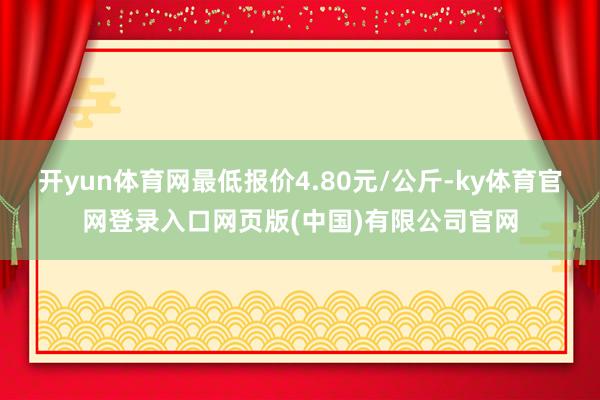 开yun体育网最低报价4.80元/公斤-ky体育官网登录入口网页版(中国)有限公司官网