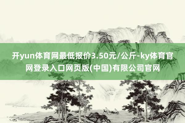 开yun体育网最低报价3.50元/公斤-ky体育官网登录入口网页版(中国)有限公司官网