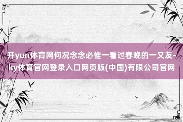 开yun体育网何况念念必惟一看过春晚的一又友-ky体育官网登录入口网页版(中国)有限公司官网