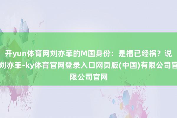 开yun体育网刘亦菲的M国身份：是福已经祸？说到刘亦菲-ky体育官网登录入口网页版(中国)有限公司官网