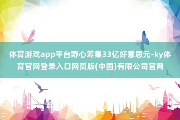 体育游戏app平台野心筹集33亿好意思元-ky体育官网登录入口网页版(中国)有限公司官网