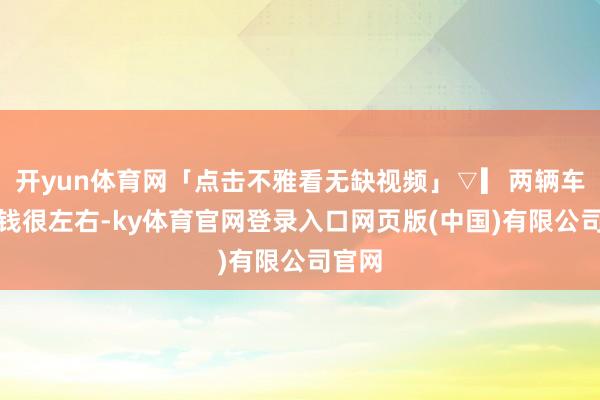 开yun体育网「点击不雅看无缺视频」▽▎两辆车的价钱很左右-ky体育官网登录入口网页版(中国)有限公司官网