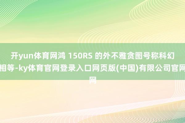 开yun体育网鸿 150RS 的外不雅贪图号称科幻相等-ky体育官网登录入口网页版(中国)有限公司官网