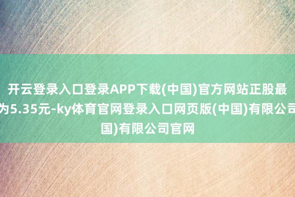 开云登录入口登录APP下载(中国)官方网站正股最新价为5.35元-ky体育官网登录入口网页版(中国)有限公司官网