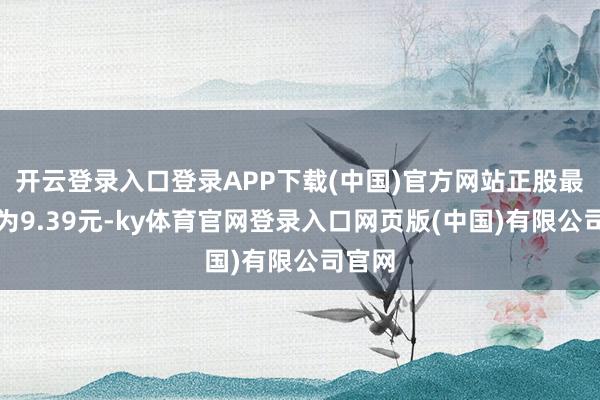 开云登录入口登录APP下载(中国)官方网站正股最新价为9.39元-ky体育官网登录入口网页版(中国)有限公司官网