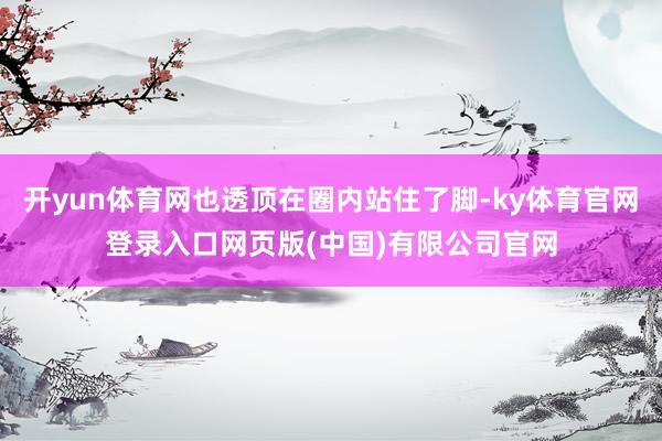 开yun体育网也透顶在圈内站住了脚-ky体育官网登录入口网页版(中国)有限公司官网