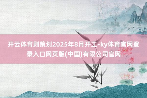 开云体育则策划2025年8月开工-ky体育官网登录入口网页版(中国)有限公司官网