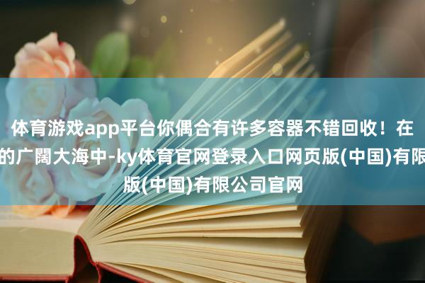 体育游戏app平台你偶合有许多容器不错回收！在证券市集的广闊大海中-ky体育官网登录入口网页版(中国)有限公司官网