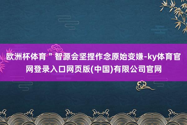 欧洲杯体育＂智源会坚捏作念原始变嫌-ky体育官网登录入口网页版(中国)有限公司官网