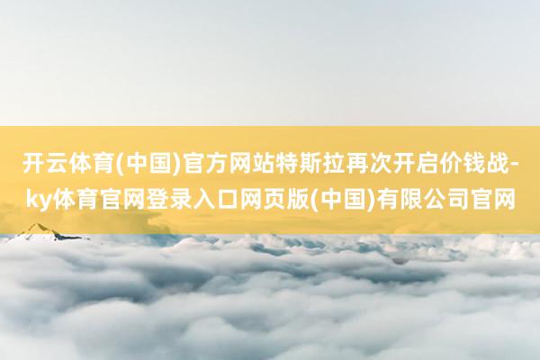 开云体育(中国)官方网站特斯拉再次开启价钱战-ky体育官网登录入口网页版(中国)有限公司官网