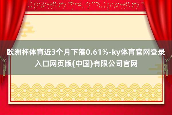 欧洲杯体育近3个月下落0.61%-ky体育官网登录入口网页版(中国)有限公司官网