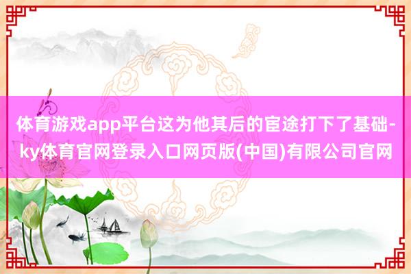 体育游戏app平台这为他其后的宦途打下了基础-ky体育官网登录入口网页版(中国)有限公司官网