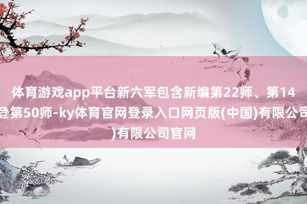 体育游戏app平台新六军包含新编第22师、第14师以登第50师-ky体育官网登录入口网页版(中国)有限公司官网