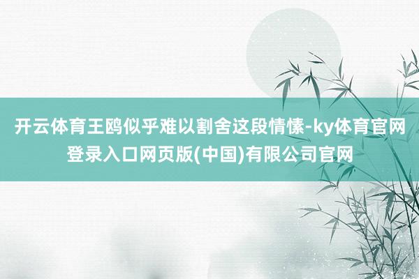 开云体育王鸥似乎难以割舍这段情愫-ky体育官网登录入口网页版(中国)有限公司官网