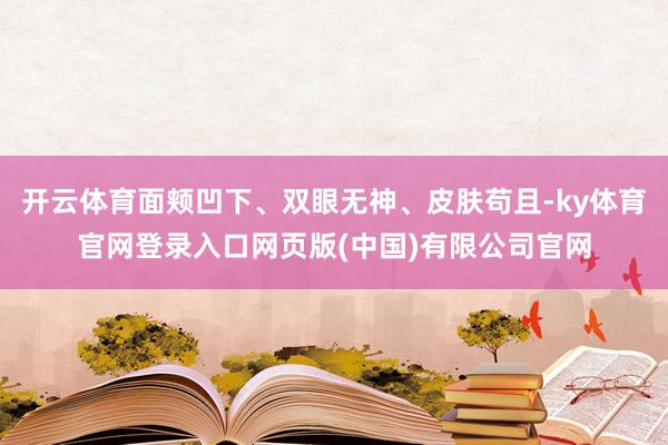 开云体育面颊凹下、双眼无神、皮肤苟且-ky体育官网登录入口网页版(中国)有限公司官网