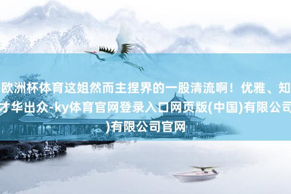 欧洲杯体育这姐然而主捏界的一股清流啊！优雅、知性、才华出众-ky体育官网登录入口网页版(中国)有限公司官网