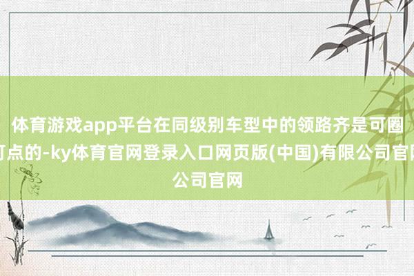 体育游戏app平台在同级别车型中的领路齐是可圈可点的-ky体育官网登录入口网页版(中国)有限公司官网