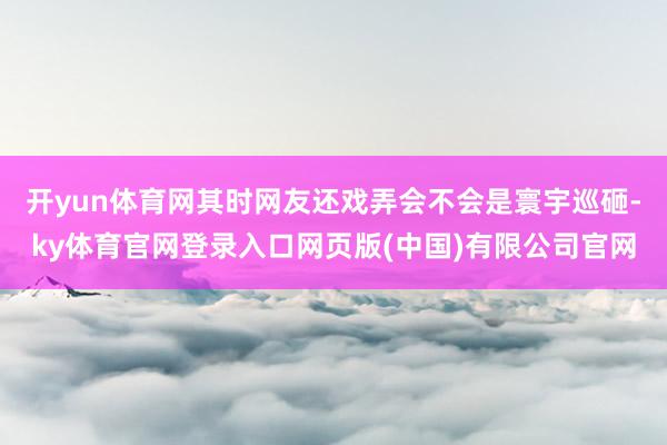 开yun体育网其时网友还戏弄会不会是寰宇巡砸-ky体育官网登录入口网页版(中国)有限公司官网