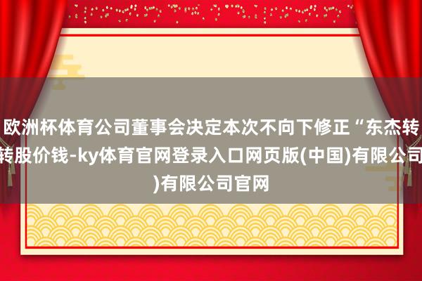 欧洲杯体育公司董事会决定本次不向下修正“东杰转债”转股价钱-ky体育官网登录入口网页版(中国)有限公司官网