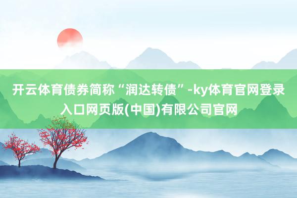 开云体育债券简称“润达转债”-ky体育官网登录入口网页版(中国)有限公司官网