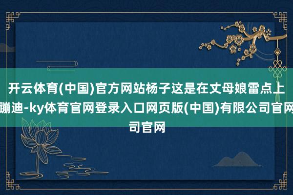 开云体育(中国)官方网站杨子这是在丈母娘雷点上蹦迪-ky体育官网登录入口网页版(中国)有限公司官网