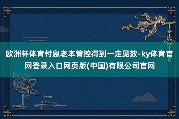 欧洲杯体育付息老本管控得到一定见效-ky体育官网登录入口网页版(中国)有限公司官网