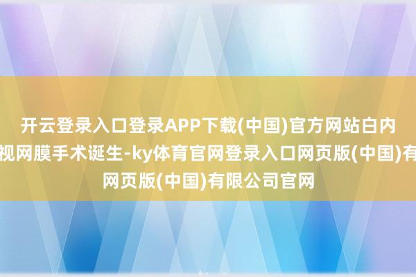 开云登录入口登录APP下载(中国)官方网站白内障和玻璃体视网膜手术诞生-ky体育官网登录入口网页版(中国)有限公司官网