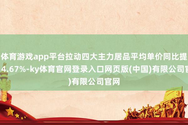 体育游戏app平台拉动四大主力居品平均单价同比提高14.67%-ky体育官网登录入口网页版(中国)有限公司官网