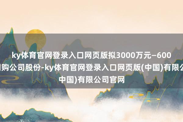 ky体育官网登录入口网页版拟3000万元—6000万元回购公司股份-ky体育官网登录入口网页版(中国)有限公司官网