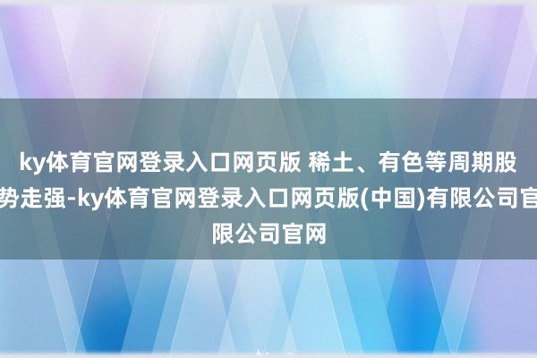 ky体育官网登录入口网页版 稀土、有色等周期股逆势走强-ky体育官网登录入口网页版(中国)有限公司官网