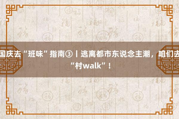 国庆去“班味”指南③丨逃离都市东说念主潮，咱们去“村walk”！