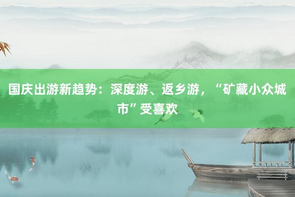 国庆出游新趋势：深度游、返乡游，“矿藏小众城市”受喜欢