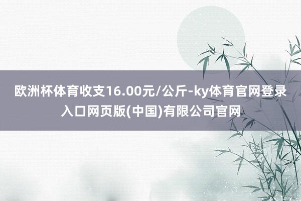 欧洲杯体育收支16.00元/公斤-ky体育官网登录入口网页版(中国)有限公司官网