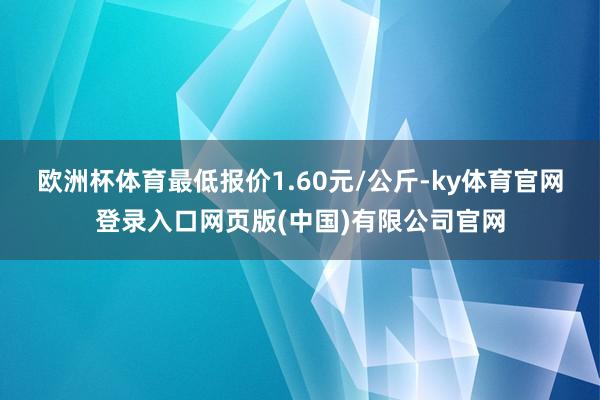 欧洲杯体育最低报价1.60元/公斤-ky体育官网登录入口网页版(中国)有限公司官网