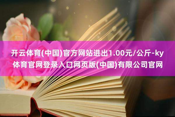 开云体育(中国)官方网站进出1.00元/公斤-ky体育官网登录入口网页版(中国)有限公司官网