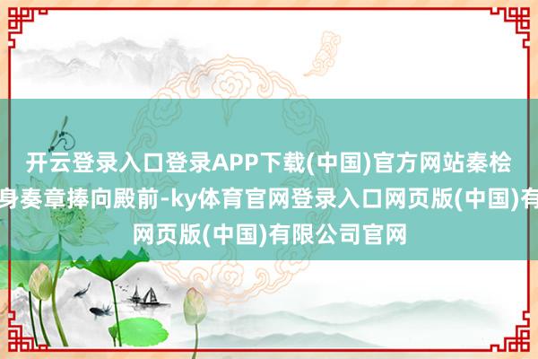 开云登录入口登录APP下载(中国)官方网站秦桧深情地将己身奏章捧向殿前-ky体育官网登录入口网页版(中国)有限公司官网