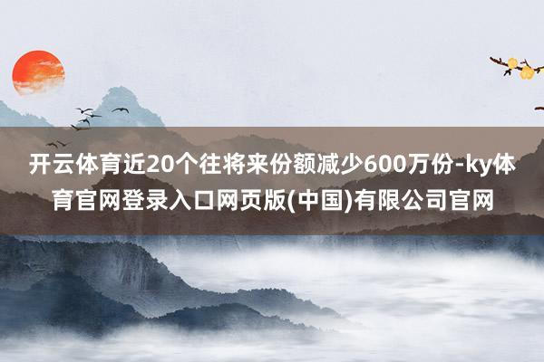 开云体育近20个往将来份额减少600万份-ky体育官网登录入口网页版(中国)有限公司官网