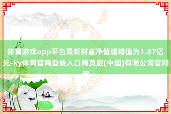 体育游戏app平台最新财富净值缱绻值为1.87亿元-ky体育官网登录入口网页版(中国)有限公司官网