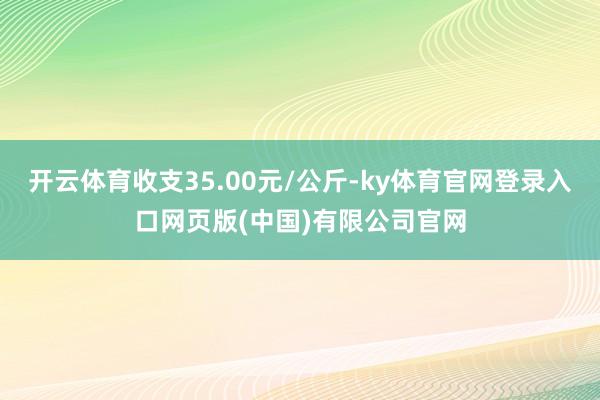 开云体育收支35.00元/公斤-ky体育官网登录入口网页版(中国)有限公司官网