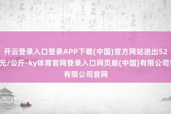 开云登录入口登录APP下载(中国)官方网站进出52.00元/公斤-ky体育官网登录入口网页版(中国)有限公司官网