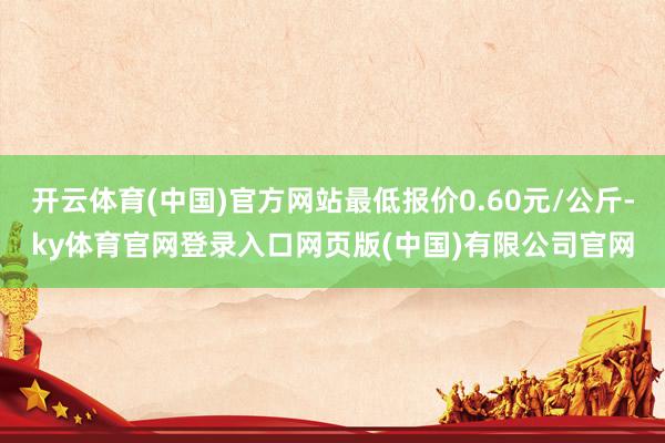 开云体育(中国)官方网站最低报价0.60元/公斤-ky体育官网登录入口网页版(中国)有限公司官网